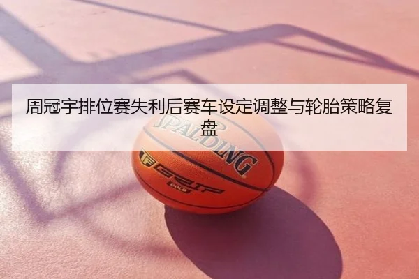 周冠宇排位赛失利后赛车设定调整与轮胎策略复盘