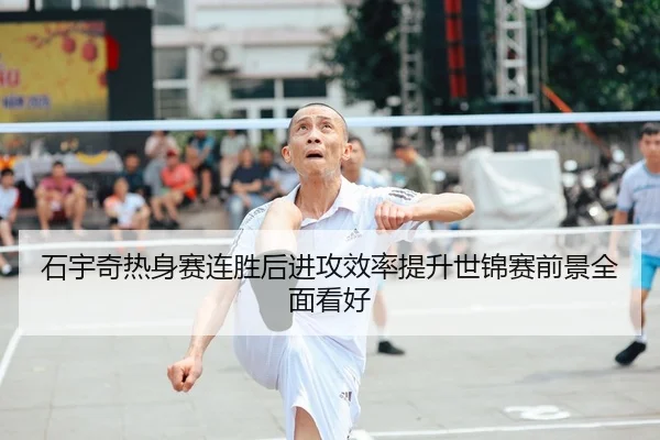石宇奇热身赛连胜后进攻效率提升世锦赛前景全面看好