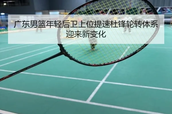 广东男篮年轻后卫上位提速杜锋轮转体系迎来新变化