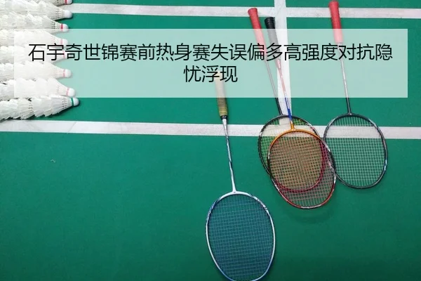 石宇奇世锦赛前热身赛失误偏多高强度对抗隐忧浮现