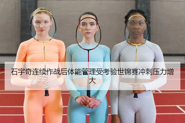 石宇奇连续作战后体能管理受考验世锦赛冲刺压力增大