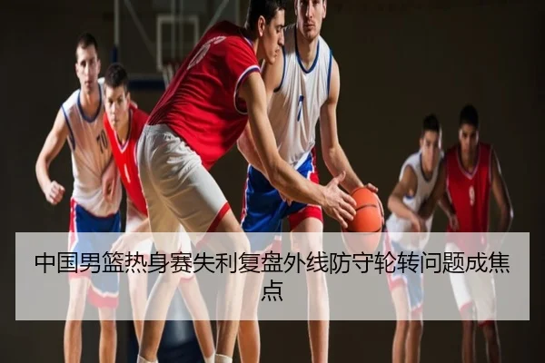 中国男篮热身赛失利复盘外线防守轮转问题成焦点