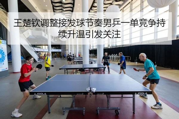 王楚钦调整接发球节奏男乒一单竞争持续升温引发关注