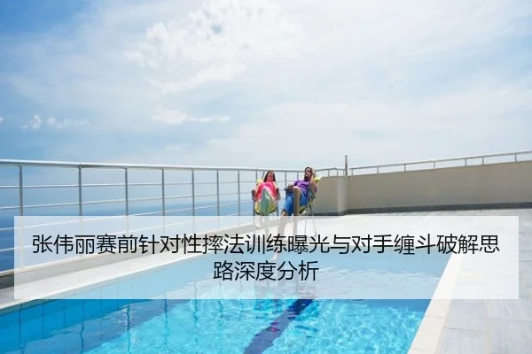 张伟丽赛前针对性摔法训练曝光与对手缠斗破解思路深度分析