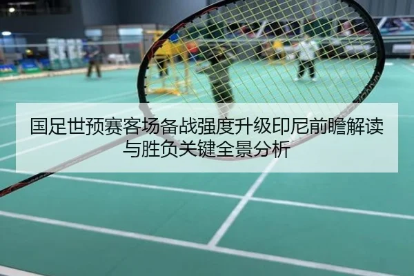 国足世预赛客场备战强度升级印尼前瞻解读与胜负关键全景分析