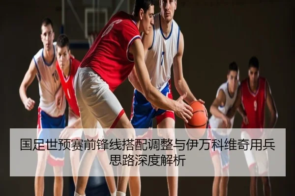 国足世预赛前锋线搭配调整与伊万科维奇用兵思路深度解析